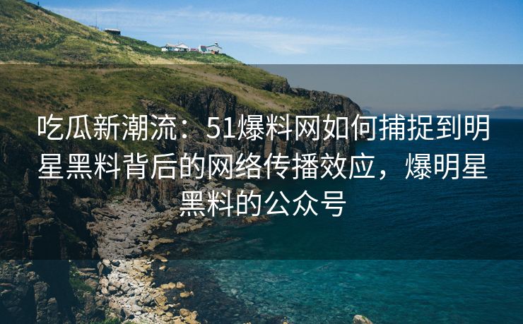 吃瓜新潮流:51爆料网如何捕捉到明星黑料背后的网络传播效应,爆明星黑料的公众号 吃瓜新潮流:51爆料网如何捕捉到明星黑料背后的网络传播效应,爆明星黑料的公众号