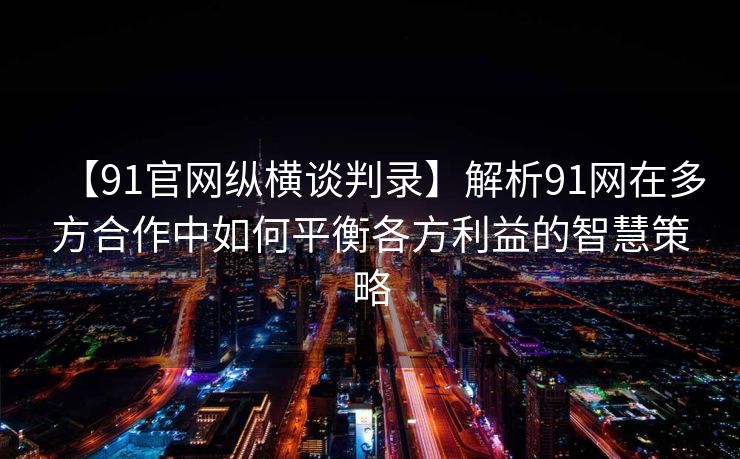 【91官网纵横谈判录】解析91网在多方合作中如何平衡各方利益的智慧策略
