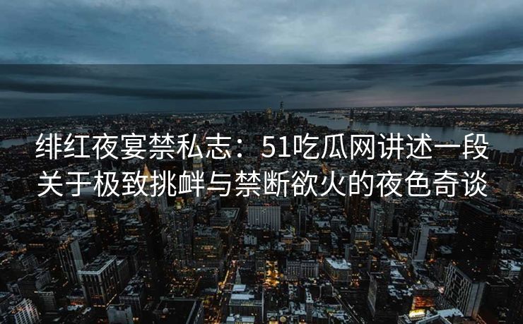 绯红夜宴禁私志：51吃瓜网讲述一段关于极致挑衅与禁断欲火的夜色奇谈