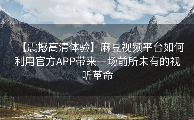 【震撼高清体验】麻豆视频平台如何利用官方APP带来一场前所未有的视听革命