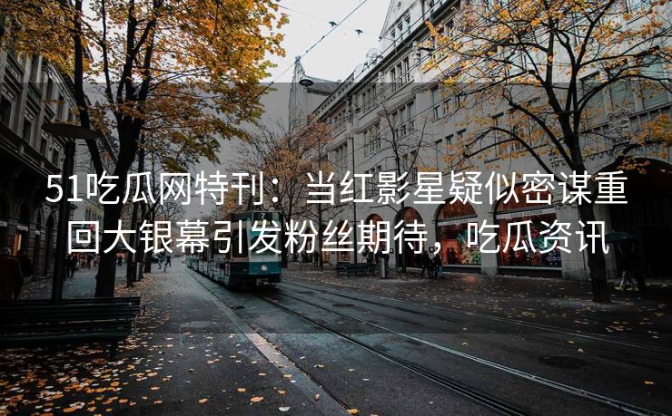 51吃瓜网特刊：当红影星疑似密谋重回大银幕引发粉丝期待，吃瓜资讯