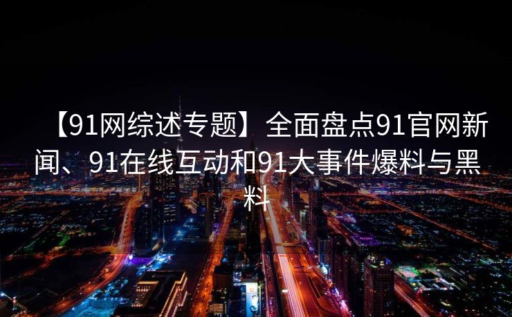 【91网综述专题】全面盘点91官网新闻、91在线互动和91大事件爆料与黑料