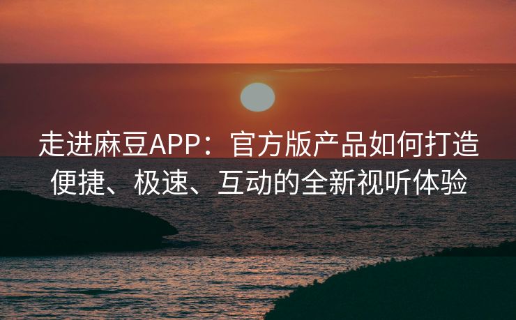 走进麻豆APP：官方版产品如何打造便捷、极速、互动的全新视听体验