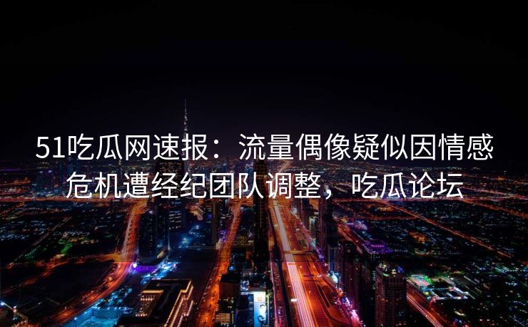 51吃瓜网速报：流量偶像疑似因情感危机遭经纪团队调整，吃瓜论坛