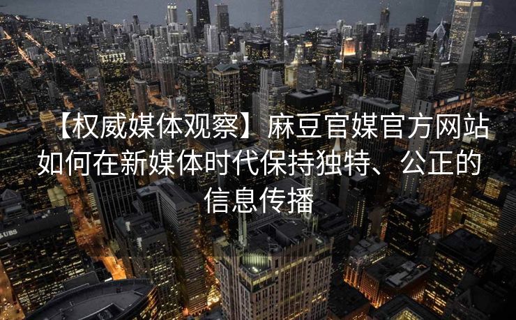 【权威媒体观察】麻豆官媒官方网站如何在新媒体时代保持独特、公正的信息传播 【权威媒体观察】麻豆官媒官方网站如何在新媒体时代保持独特、公正的信息传播