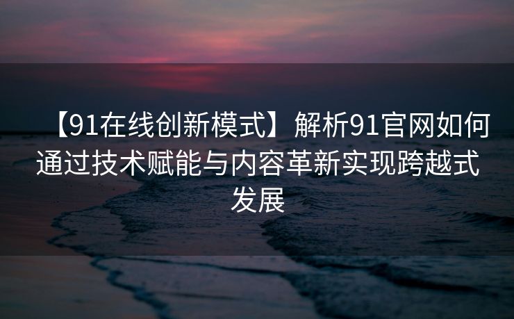 【91在线创新模式】解析91官网如何通过技术赋能与内容革新实现跨越式发展 【91在线创新模式】解析91官网如何通过技术赋能与内容革新实现跨越式发展