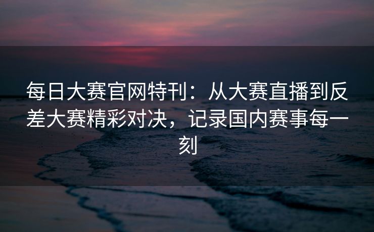 每日大赛官网特刊：从大赛直播到反差大赛精彩对决，记录国内赛事每一刻