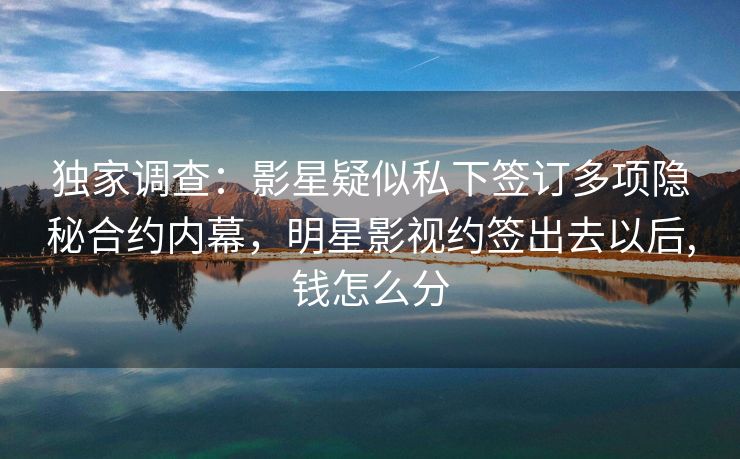 独家调查：影星疑似私下签订多项隐秘合约内幕，明星影视约签出去以后,钱怎么分