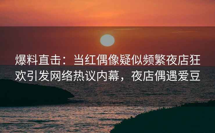 爆料直击：当红偶像疑似频繁夜店狂欢引发网络热议内幕，夜店偶遇爱豆