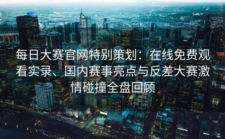 每日大赛官网特别策划：在线免费观看实录、国内赛事亮点与反差大赛激情碰撞全盘回顾