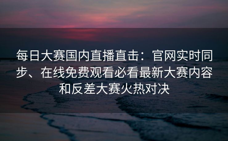 每日大赛国内直播直击：官网实时同步、在线免费观看必看最新大赛内容和反差大赛火热对决
