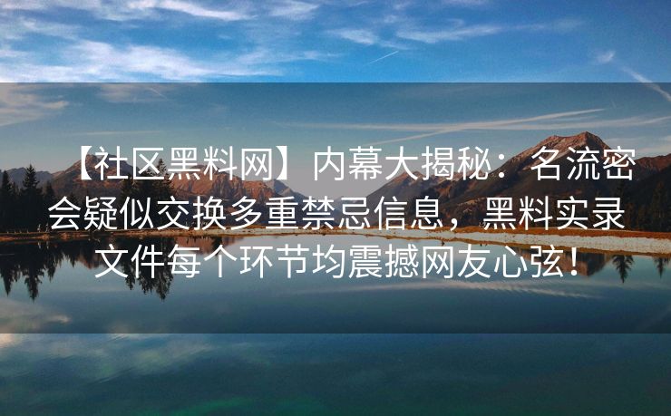 【社区黑料网】内幕大揭秘:名流密会疑似交换多重禁忌信息,黑料实录文件每个环节均震撼网友心弦! 【社区黑料网】内幕大揭秘:名流密会疑似交换多重禁忌信息,黑料实录文件每个环节均震撼网友心弦!