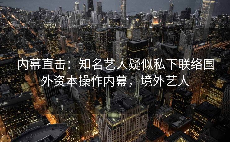 内幕直击：知名艺人疑似私下联络国外资本操作内幕，境外艺人
