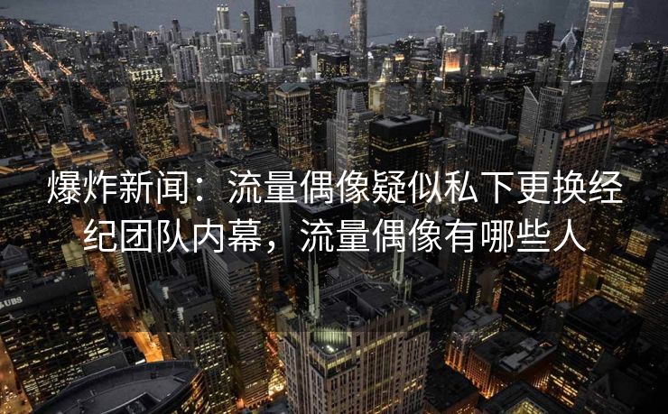 爆炸新闻：流量偶像疑似私下更换经纪团队内幕，流量偶像有哪些人