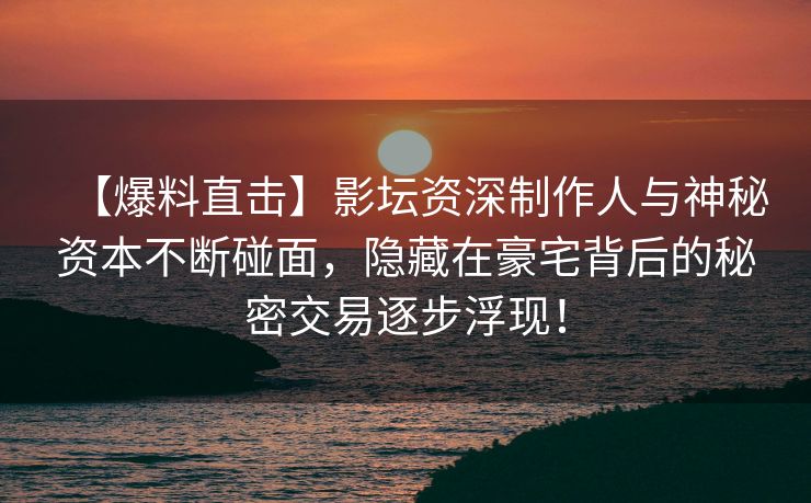 【爆料直击】影坛资深制作人与神秘资本不断碰面，隐藏在豪宅背后的秘密交易逐步浮现！