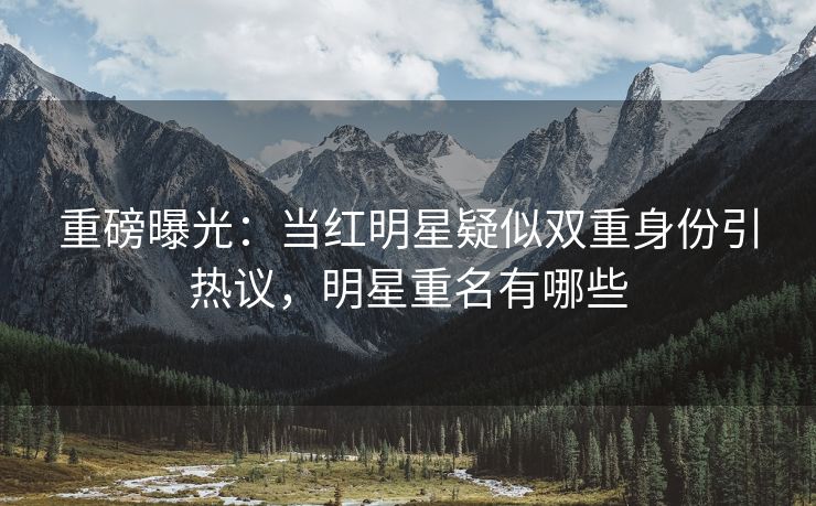 重磅曝光：当红明星疑似双重身份引热议，明星重名有哪些