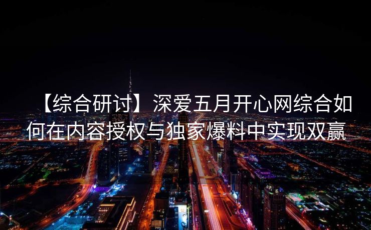 【综合研讨】深爱五月开心网综合如何在内容授权与独家爆料中实现双赢